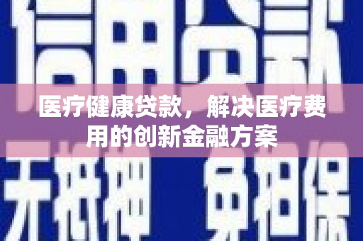黄平医疗健康贷款，解决医疗费用的创新金融方案